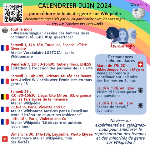 Calendrier juin 2024 

pour réduire le biais de genre sur Wikipédia événements organisés par ou en partenariat avec les sans pagEs ou avec participation des sans pagEs 

Tout le mois - #lessansimagEs : dessine des femmes de la communauté LGBT #lsp_queertober 

Samedi 1, 14h-18h, Toulouse, Espace Laïcité Diversité Atelier Vocabulaire LGBTQIA+ sur le Wiktionnaire 

Vendredi 7, 13h30-16h30, Aubervilliers, EHESS Éditathon à l'occasion des journées de la Fierté 

Samedi 8, 14h-18h, Orléans, Musée des Beaux-Arts Atelier Wikipédia 

Samedi 29 : -10h30-16h30, Liège, Cité Miroir, B3, organisé par les Territoires de la mémoire Atelier Wikipédia -11h-13h, Paris, Violette and Co Atelier Wikisource Autrices par Le Deuxième texte "Littérature et autrices lesbiennes" -14h-18h, Paris, Violette and Co Atelier Wikipédia "Littérature et autrices lesbiennes" 

Dimanche 30, 14h-18h, Lausanne, Photo Élysée Permanence atelier Wikipédia, mois des fiertés 

Permanences hebdomadaires Mardi de 17h-20h Bibliothèque Forum Meyrin Venez apprendre à contribuer sur l'histoire des femmes en Suisse. 

Jeudi à midi, en ligne Wikimidi ! Venez poser vos questions. 

Jeudi à 19h, en ligne Séance de travail/évaluation 

Novices ou expérimenté·e·s, rejoignez-nous pour améliorer la représentation des femmes et des minorités de genre sur Wikipédia !