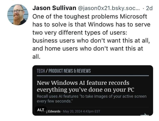 Screen shot of a bluesky post by Jason Sullivan @jason0x21.bsky.social where he adds this caption

"One of the toughest problems Microsoft has to solve is that Windows has to serve two very different types of users: business users who don't want this at all, and home users who don't want this at all."

to a screen shot of a news site that reads:

TECH / PRODUCT NEWS & REVIEWS New Windows Al feature records everything you’ve done on your PC Recall use Al features "to take imaages of vour active screen every few seconds