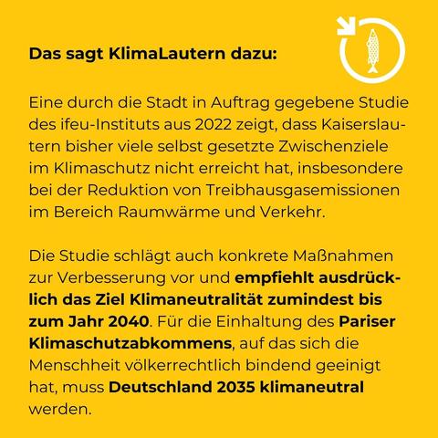 Das sagt KlimaLautern dazu:

Eine durch die Stadt in Auftrag gegebene Studie des ifeu-Instituts aus 2022 zeigt, dass Kaiserslautern bisher viele selbst gesetzte Zwischenziele im Klimaschutz nicht erreicht hat, insbesondere bei der Reduktion von Treibhausgasemissionen im Bereich Raumwärme und Verkehr. Die Studie schlägt auch konkrete Maßnahmen zur Verbesserung vor und empfiehlt ausdrücklich das Ziel Klimaneutralität zumindest bis zum Jahr 2040. Für die Einhaltung des Pariser Klimaschutzabkommens, auf das sich die Menschheit völkerrechtlich bindend geeinigt hat, muss Deutschland 2035 klimaneutral werden.