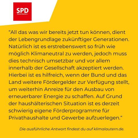 SPD

“All das was wir bereits jetzt tun können, dient der Lebengrundlage zukünftiger Generationen. Natürlich ist es erstrebenswert so früh wie möglich Klimaneutral zu werden, jedoch muss dies technisch umsetzbar und vor allem innerhalb der Gesellschaft akzeptiert werden. Hierbei ist es hilfreich, wenn der Bund und das Land weitere Fördergelder zur Verfügung stellt, um weiterhin Anreize für den Ausbau von erneuerbarer Energie zu schaffen. Auf Grund der haushälterischen Situation ist es derzeit schwierig eigene Förderprogramme für Privathaushalte und Gewerbe aufzuerlegen.”

Ausführliche Antwort https://klimalautern.de/klima-wahlpruefsteine/