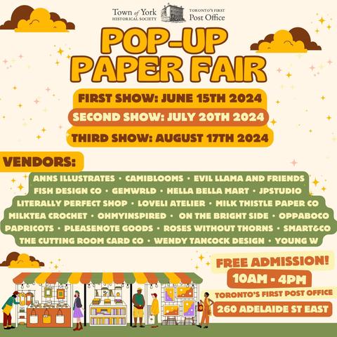 Poster for Pop Up Paper Fair. Logo of the Town of York Historical Society and Toronto's First Post Office is on top. The poster features yellow, orange, green and purple cartoon illustrations of people shopping under a canopy. Text reads: First show: June 15th. Second show: July 20th. Third show: August 17th. Vendors: Anns Illustrates. Camiblooms. Evil Llama and Friends. Fish Design Co. Gemwrld. Hella Bella Mart. JP Studio. Literally Perfect Shop. Loveli Atelier. Milk Thistle Paper Co. MIlktea Crochet. Oh My Inspired. On The Bright Side. Oppaboco. Papricots. PleaseNotes Goods. Roses Without Thorns. Smart & Co. The Cutting Room Card Co. Wendy Tancock Design. Young W. Free Admission! 10 AM to 4 PM. Toronto's First Post Office. 260 Adelaide St East.