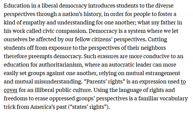 Education in a liberal democracy introduces students to the diverse perspectives through a nation’s history, in order for people to foster a kind of empathy and understanding for one another; what my father in his work called civic compassion. Democracy is a system where we let ourselves be affected by our fellow citizens’ perspectives. Cutting students off from exposure to the perspectives of their neighbors therefore preempts democracy. Such erasures are more conducive to an education for authoritarianism, where an autocratic leader can more easily set groups against one another, relying on mutual estrangement and mutual misunderstanding. “Parents’ rights” is an expression used to cover for an illiberal public culture. Using the language of rights and freedoms to erase oppressed groups’ perspectives is a familiar vocabulary trick from America’s past (“states’ rights”). 

https://newrepublic.com/article/181274/end-civic-compassion