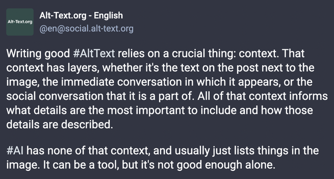 Mastodon post by Alt-Text.org - English, @en@social.alt-text.org:

Writing good #AltText relies on a crucial thing: context. That context has layers, whether it's the text on the post next to the image, the immediate conversation in which it appears, or the social conversation that it is a part of. All of that context informs what details are the most important to include and how those details are described. #Al has none of that context, and usually just lists things in the image. It can be a tool, but it's not good enough alone.