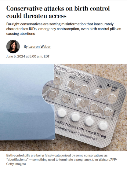 News headline and photo with caption.

Headline: Conservative attacks on birth control could threaten access

Far-right conservatives are sowing misinformation that inaccurately characterizes IUDs, emergency contraception, even birth-control pills as causing abortions

By Lauren Weber
June 5, 2024 at 5:00 a.m. EDT

Photo: Birth control pills

Caption: 
Birth-control pills are being falsely categorized by some conservatives as “abortifacients” — something used to terminate a pregnancy. (Jim Watson/AFP/Getty Images)