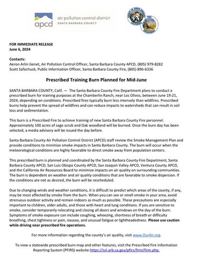 Prescribed Training Burn Planned for Mid-June SANTA BARBARA COUNTY, Calf. — The Santa Barbara County Fire Department plans to conduct a prescribed burn for traning purposes at the Chamberlin Ranch, near Los Olivos, between June 19-21, 2024, depending on conditions. Prescribed fires typically burn less intensely than wildfires. Prescribed burns help prevent the spread of wildfres and can reduce impacts to watersheds that can result n soil loss and sedimentation. This burn s a Prescribed Fire to achieve training of new Santa Barbara County Fire personnel. Approximately 100 acres of sage scrub and Oak woodland will be burned. Once the burn day has been selected, a media advisory willbe issued the day before. Santa Barbara County Air Pollution Control Distrct (APCD) staff review the Smoke Management Plan and provide conditions to minimize smoke impactsin Santa Barbara County. The burn will occur when the. meteorological conditions are highly favorable to diect smoke away from population centers This prescribed bur i planned and coordinated by the Santa Barbara County Fire Department, Santa Barbara County APCD, San Luis Obispo County APCD, San Joaquin Valley APCD, Ventura County APCD, and the Calfornia Air Resources Board to minimize impacts on air quality on surrounding communities The burn is dependent on weather and air quality conditions that are favorable to smoke dispersion. If the conditions are not as desired, the burn will be