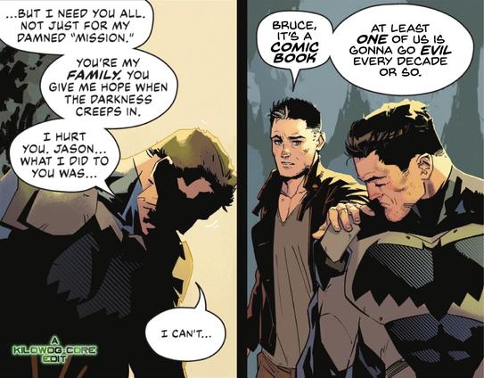 Two comic panels. In the first Batman, with his cowl off to reveal Bruce Wayne, looks down ashamed. He says, "But I need you all. Not just for my damned mission. You're my family. You give me hope when the darkness creeps in. I hurt you, Jason... what I did to you was... I can't..." Jason Todd, a.k.a. Red Hood, in his civilian clothes, puts a hand on Batman's shoulder. He says, "Bruce, it's a comic book. At least one of us is gonna go evil every decade or so." A caption reads "A Kilowog-core Edit".