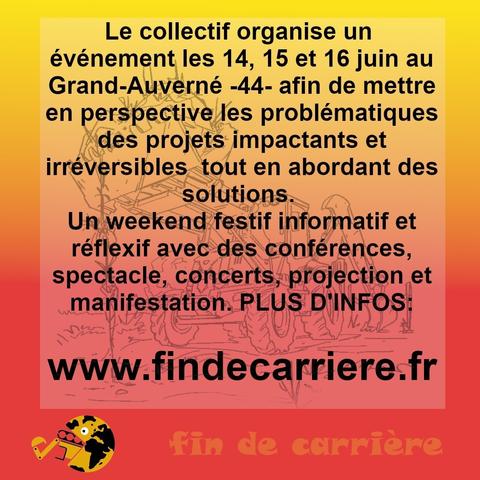 Le collectif organise un évènement les 14, 15 et 16 juin au Grand-Auverné -44- afin de mettre en perspective les problématiques des projets impactants et irréversible tout en abordant des solutions.
Un weekend festif informatif et réflexif avec des conférences, spectacles, concerts, projection et manifestation.

PLUS D'INFOS:
www.findecarriere.fr