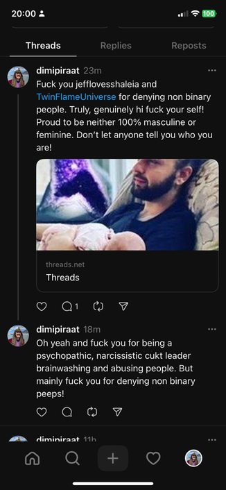 Threads post by dimipiraat: Fuck you @jefflovesshaleia and #TwinFlameUniverse for denying non binary people. Truly, genuinely hi fuck your self! Proud to be neither 100% masculine or feminine. Don't let anyone tell you who you are! Reply by dimipiraat: Oh yeah and fuck you for being a psychopathic, narcissistic cukt leader brainwashing and abusing people. But mainly fuck you for denying non binary peeps!