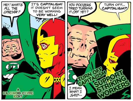 Two comic panels. In the first, Kilowog, in his Green Lantern uniform, approaches Mister Miracle of the Justice League International. Kilowog says, "Hey! What's all the uproar?" Mister Miracle says, "It's capitalism! It doesn't seem to be working very well!" Kilowog saysm, "You poozers tried turning it off yet?" Mister Miracle looks shocked. "Turn off... capitalism?" Kilowog says, "I mean what I said--" A caption reads, "Turn off capitalism. Support striking workers." Another caption says "A Kilowog-core Edit".