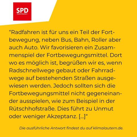 SPD

“Radfahren ist für uns ein Teil der Fortbewegung, neben Bus, Bahn, Roller aber auch Auto. Wir favorisieren ein Zusammenspiel der Fortbewegungsmittel. Dort wo es möglich ist, begrüßen wir es, wenn Radschnellwege gebaut oder Fahrradwege auf bestehenden Straßen ausgewiesen werden. Jedoch sollten sich die Fortbewegungsmittel nicht gegeneinander ausspielen, wie zum Beispiel in der Rutschhofstrafl3e. Dies fuhrt zu Unmut oder weniger Akzeptanz. [..]

Ausführliche Antwort https://klimalautern.de/klima-wahlpruefsteine/