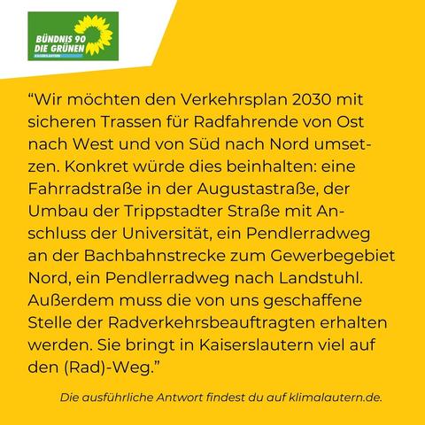 Grüne

“Wir möchten den Verkehrsplan 2030 mit sicheren Trassen für Radfahrende von Ost nach West und von Süd nach Nord umsetzen. Konkret würde dies beinhalten: eine Fahrradstraße in der Augustastraße, der Umbau der Trippstädter Straße mit Anschluss der Universität, ein Pendlerradweg an der Bachbahnstrecke zum Gewerbegebiet Nord, ein Pendlerradweg nach Landstuhl. Aúßerdem muss die von uns geschaffene Stelle der Radverkehrsbeauftragten erhalten werden. Sie bringt in Kaiserslautern viel auf den (Rad)-Weg."

Ausführliche Antwort https://klimalautern.de/klima-wahlpruefsteine/