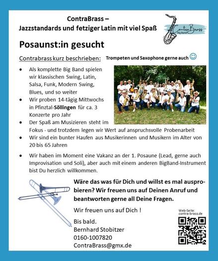 Musikergesucht der Big Band ContraBrass
Oben Steht "ContraBrass - Jazzstandards uns jetziger Latina mit viel Spaß", daneben ein das Logo von ContraBrass.

Text:
Posaunist:in gesucht

ContraBrass kurz beschrieben:

- Als komplette Big Band spielen wir klassischen Swing, Latin, Salsa, Funk, Modern Swing, Blues, und so weiter
- Wir proben 14-täglich Mittwochs in Pfinztal-Söllingen für ca. 3 Konzerte pro Jahr
- Der Spaß am Musizieren steht im Fokus - trotzdem legen wir Wert auf anspruchsvolle Probenarbeit
- Wir haben im Moment eine Vakanz an der 1. Posaune (Lead, gerne auch Improvisation und Soli), aber auch mit einem anderen BigBand-Instrument bist Du herzlich willkommen.

Wäre das was für Dich und willst Du es Mal ausprobieren?
Wir freuen uns auf Deinen Anruf und beantworten gerne all Deinen Fragen.

Wir freuen uns auf Dich!

Bis bald.
Bernhard Stobitzer
0160-1007820
ContraBrass@gmx.de
www.contra-brass.de