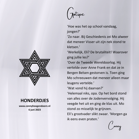 GOTSPE
Hoe was het op school vandaag, jongen?’
‘Zo naar. Bij Geschiedenis zei Mo alweer dat meneer Visser uit zijn nek stond te kletsen.’
‘Werkelijk, Eli? De brutaliteit! Waarover ging jullie les?’
‘Over de Tweede Wereldoorlog. Hij vertelde over Anne Frank en dat ze in Bergen Belsen gestorven is. Toen ging Mo schreeuwen dat meneer alleen maar leugens vertelde.’
‘Wat vond hij daarvan?’
‘Helemaal niks, opa. Op het bord stond van alles over de Jodenvervolging. Hij veegde het uit en ging de klas uit. Mo stond zo misselijk te grijnzen.
Eli’s grootvader slikt zwaar. ‘Morgen ga ik eens even praten.’