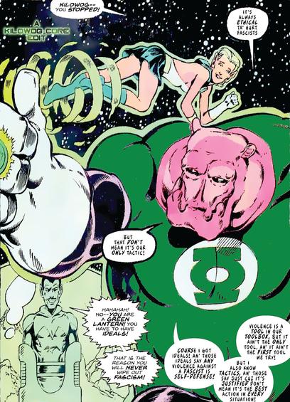 Sinestro, enemy of the Green Lanterns, is incarcerated in a green bubble on the moon. Kilowog stands in front of him, facing away from Sinestro and toward the reader. Arisia Raab, the elf-like Green Lantern, flies behind them. Arisia says, "Kilowog-- you stopped!" Kilowog says "It's always ethical to hurt fascists, but that don't mean it's our only tactic." Sinestro gloats, "Hahahah! No, you are a Green Lantern! You have to have ideals! That is the reason you will never wipe out fascism!" Kilowog replies, "Course I got ideals! An' those ideals say any violence against a fascist is self-defense! But I also know tactics, an' those say just cuz it's justified don't mean it's the best action in every situation! Violence is a tool in our toolbox, but it ain't the only tool. An' it ain't the first tool we try!" A caption reads "A Kilowog-core Edit".)