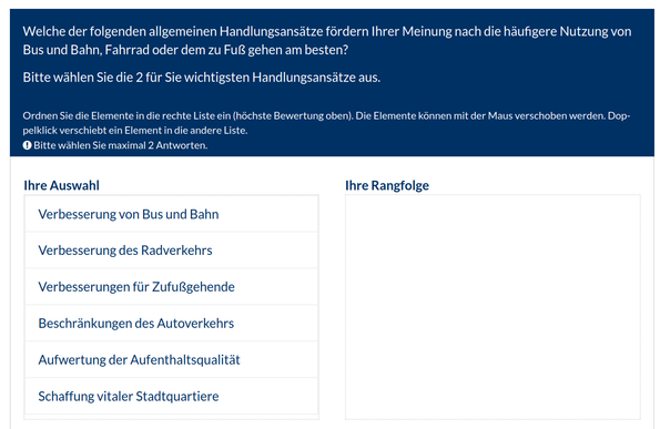 Erste Frage der Umfrage:
"Welche der folgenden allgemeinen Handlungsansätze fördern Ihrer Meinung nach die häufigere Nutzung von Bus und Bahn, Fahrrad oder dem zu Fuß gehen am besten?

Bitte wählen Sie die 2 für Sie wichtigsten Handlungsansätze aus.
Alle Ihre Antworten müssen unterschiedlich sein, und müssen zugeordnet sein.
Ordnen Sie die Elemente in die rechte Liste ein (höchste Bewertung oben). Die Elemente können mit der Maus verschoben werden. Doppelklick verschiebt ein Element in die andere Liste.
Bitte wählen Sie maximal 2 Antworten."

Die Antwortmöglichkeiten:
"Verbesserung von Bus und Bahn
Verbesserung des Radverkehrs
Verbesserungen für Zufußgehende
Beschränkungen des Autoverkehrs
Aufwertung der Aufenthaltsqualität
Schaffung vitaler Stadtquartiere"