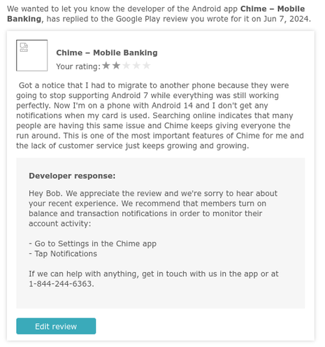 Part of an email from Google Play store notifying me that a developer has responded to my review.

Review Says:
Got a notice that I had to migrate to another phone because they were going to stop supporting Android 7 while everything was still working perfectly. Now I'm on a phone with Android 14 and I don't get any notifications when my card is used. Searching online indicates that many people are having this same issue and Chime keeps giving everyone the run around. This is one of the most important features of Chime for me and the lack of customer service just keeps growing and growing.

Developer Responds:
Hey Bob. We appreciate the review and we're sorry to hear about your recent experience. We recommend that members turn on balance and transaction notifications in order to monitor their account activity:

- Go to Settings in the Chime app
- Tap Notifications

If we can help with anything, get in touch with us in the app or at 1-844-244-6363.