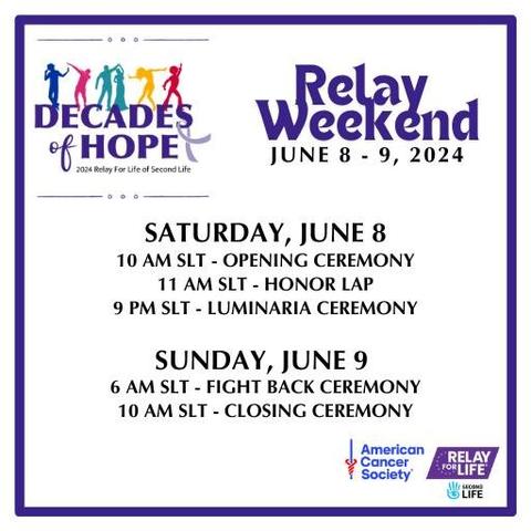 Decades of Hope - Relay Weekend June 8-9, 2024! (Second Life Time = Pacific Daylight Time)
Saturday, June 8
• 10 AM SLT - Opening Ceremony
• 11 AM SLT - Honor Lap
• 9 PM SLT- Luminaria Ceremony
Sunday, June 9
• 6 AM SLT - Fight Back Ceremony
• 10 AM SLT - Closing Ceremony