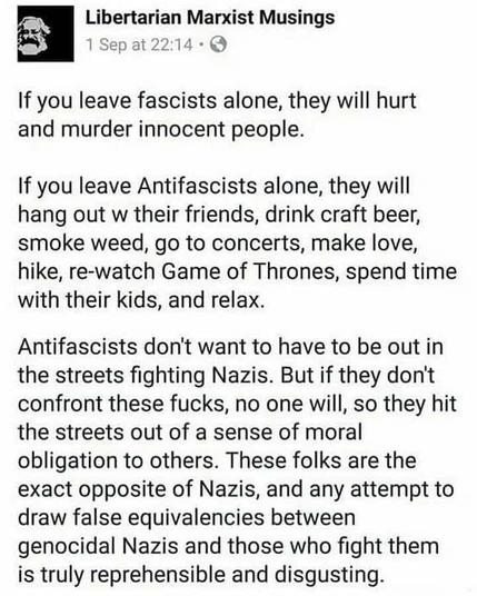 Post by Libertarian Marxist Musings: "If you leave fascists alone, they will hurt & murder innocent people. If you leave Antifascists along, whey will hang out w/ their friends, drink craft beer, smoke weed, go to concerts, (etc.) Antifascists don't want to be out in the streets fighting Nazis. But if they don't confront these fucks, no one will, so they hit the streets out of a sense of moral obligation...