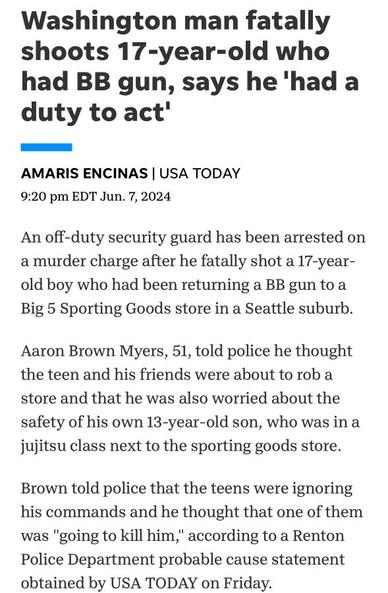 Washington man fatally shoots 17-year-old who had BB gun, says he 'had a duty to act' 

AMARIS ENCINAS | USA TODAY 9:20 pm EDT Jun. 7, 2024 

An off-duty security guard has been arrested on amurder charge after he fatally shot a 17-year- old boy who had been returning a BB gun to a Big 5 Sporting Goods store in a Seattle suburb. 

Aaron Brown Myers, 51, told police he thought the teen and his friends were about to rob a store and that he was also worried about the safety of his own 13-year-old son, who was in a jujitsu class next to the sporting goods store. 

Brown told police that the teens were ignoring his commands and he thought that one of them was "going to kill him," according to a Renton Police Department probable cause statement obtained by USA TODAY on Friday.