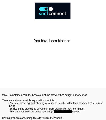 Capture d'écran : logo sncfconnect sur page blanche avec écrit en gros au centre "You have been blocked" suivi d'un text explicatif :

"Why? Something about the behaviour of the browser has caught our attention.

There are various possible explanations for this:

 You are browsing and clicking at a speed much faster than expected of a human being.
 Something is preventing JavaScript from working on your computer.
 There is a robot on the same network (IP xx.xx.xx.xx) as you.
Having problems accessing the site? Submit feedback.

ID: 4xxxxxxxxxxxxxxxxxxxxxxxxxxxxxxx0"