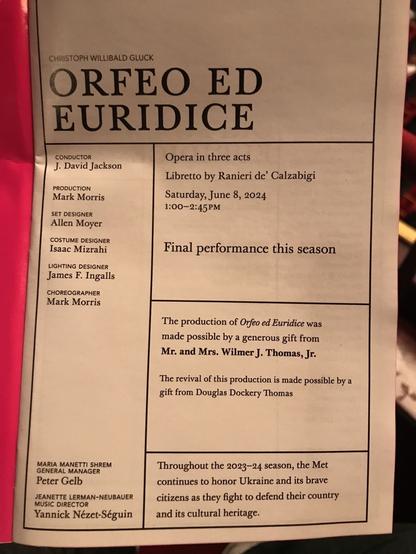 CHRISTOPH WILLIBALD GLUCK ORFEO ED EURIDICE CONDUCTOR J. David Jackson Opera in three acts Libretto by Ranieri de' Calzabigi PRODUCTION Mark Morris Saturday, June 8, 2024 SET DESIGNER 1:00-2:45 PM Allen Moyer COSTUME DESIGNER Isaac Mizrahi Final performance this season LIGHTING DESIGNER James F. Ingalls CHOREOGRAPHER Mark Morris The production of Orfeo ed Euridice was made possible by a generous gift from Mr. and Mrs. Wilmer J. Thomas, Jr. The revival of this production is made possible by a gift from Douglas Dockery Thomas MARIA MANETTI SHREM GENERAL MANAGER Throughout the 2023-24 season, the Met Peter Gelb continues to honor Ukraine and its brave JEANETTE LERMAN-NEUBAUER MUSIC DIRECTOR citizens as they fight to defend their country Yannick Nézet-Séguin and its cultural heritage.