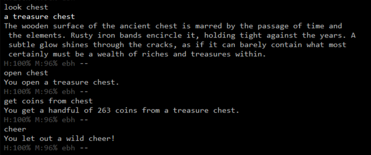 Player issues the LOOK CHEST command to look at the buried treasure they just dug up:

a treasure chest
The wooden surface of the ancient chest is marred by the passage of time and the elements. Rusty iron bands encircle it, holding tight against the years. A subtle glow shines through the cracks, as if it can barely contain what most certainly must be a wealth of riches and treasures within.

Player then uses the command OPEN CHEST, followed by GET COINS FROM CHEST:

You open a treasure chest.
You get a handful of 263 coins from a treasure chest.

And finally they CHEER at their success:
You let out a wild cheer!