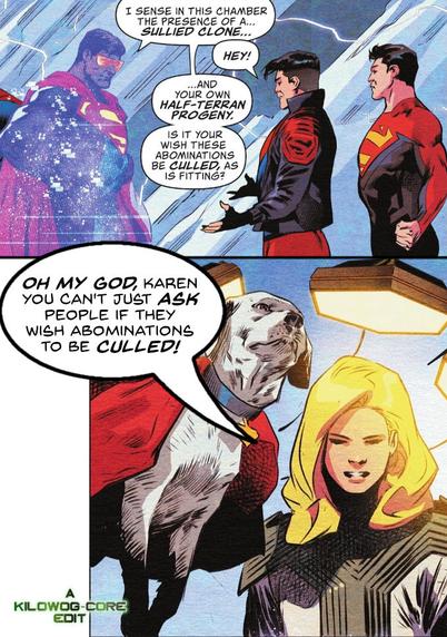 Two comic panels. In the first, a hologram of the Eradicator, a sentient computer program modeled on Superman, looks at Conner Kent, a.k.a. Superboy and Jon Kent, a.k.a. Superman in the Fortress of Solitude. Eradicator says, "I sense in this chamber the presence of a... sullied clone..." Superboy protests, "Hey!" but Eradicator continues with, "And your own half-terran progeny. Is it your wish these abominations be culled, as is fitting?" The next panel shows Krypto and Supergirl looking on. Supergirl says, "Oh my god, Karen, you can't just ask people if they wish abominations to be culled!" A caption reads "A Kilowog-core Edit"