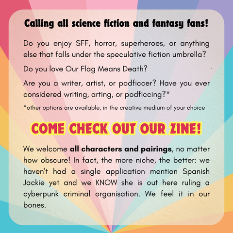 Calling all science fiction and fantasy fans!
Do you enjoy SFF, horror, superheroes, or anything else that falls under the speculative fiction umbrella? 
Do you love Our Flag Means Death?
Are you a writer, artist, or podficcer? Have you ever considered writing, arting, or podficcing?* 
*other options are available, in the creative medium of your choice
Come check out our zine!
We welcome all characters and pairings, no matter how obscure! In fact, the more niche the better: we haven't had a single application mention Spanish Jackie yet and we KNOW she is out here ruling a cyberpunk criminal organisation. We feel it in our bones.