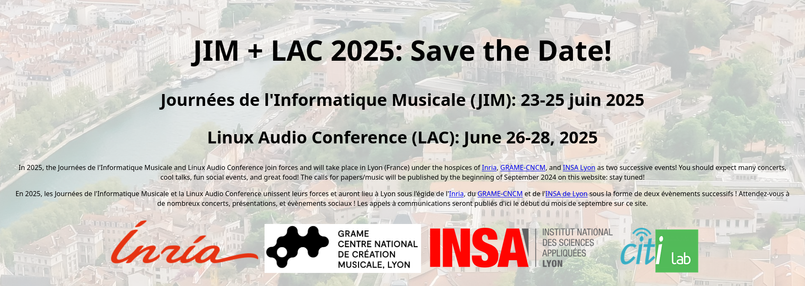 JIM + LAC 2025: Save the Date!
Journées de l'Informatique Musicale (JIM): 23-25 juin 2025
Linux Audio Conference (LAC): June 26-28, 2025

In 2025, the Journées de l'Informatique Musicale and Linux Audio Conference join forces and will take place in Lyon (France) under the hospices of Inria, GRAME-CNCM, and INSA Lyon as two successive events! You should expect many concerts, cool talks, fun social events, and great food! The calls for papers/music will be published by the beginning of September 2024 on this website: stay tuned!

En 2025, les Journées de l'Informatique Musicale et la Linux Audio Conference unissent leurs forces et auront lieu à Lyon sous l'égide de l'Inria, du GRAME-CNCM et de l'INSA de Lyon sous la forme de deux évènements successifs ! Attendez-vous à de nombreux concerts, présentations, et évènements sociaux ! Les appels à communications seront publiés d'ici le début du mois de septembre sur ce site.