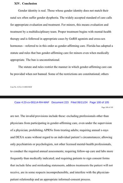 XIV. Conclusion
Gender identity is real. Those whose gender identity does not match their
natal sex often suffer gender dysphoria. The widely accepted standard of care calls
for appropriate evaluation and treatment. For minors, this means evaluation and
treatment by a multidisciplinary team. Proper treatment begins with mental-health
therapy and is followed in appropriate cases by GRH agonists and cross-sex
hormones— referred to in this order as gender-affirming care. Florida has adopted a
statute and rules that ban gender-affirming care for minors even when medically
appropriate. The ban is unconstitutional.
The statute and rules restrict the manner in which gender-affirming care can
be provided when not banned. Some of the restrictions are constitutional; others are not.