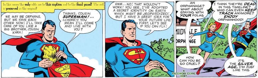 Three comic panels. The first is captioned, "In this meme the only edits are to this caption and to the ifnal panel! The rest is preserved as the original!" Superman is hugging his cousin, Supergirl. Superman says, "We may be orphans, but we have each other now! I'll take care of you like a big brother, cousin Kara!" Supergirl replies, "Thanks, cousin Superman! (choke) You mean I'll come to live with you?" Superman says, "Hmm... no! That wouldn't work! You see, I've adopted a secret identity on Earth which might be jeopardized! But I have a great idea for your future life! First, let's see if you can fly!" In the third panel the two supers land at Midvale Orphanage. Supergirl says, "An orphanage? What about staying with your folks?" Superman replies, "I think they're dead in this timeline? Who can even keep track anymore. Enjoy orphanhood!" Supergirl says, "How can you be so cruel?" Superman replies, "It's the Silver Age, I'm just like this." A caption reads "A Kilowog-core Edit".