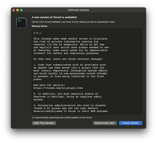 Release notes for iTerm 3.5.1:

This release adds some safety valves to eliminate
the risk of private information leaving the
terminal via the AI endpoints. While an API key
and explicit user action were always needed to use
AI features, some users asked for an impenetrable
firewall for safety and regulatory purposes.

To that end, there are three relevant changes:

1. Code that communicates with AI providers such
as OpenAI has been moved into a plugin that you
must install separately. Enterprise system admins
can block bundle id com.googlecode.iterm2.iTermAI
to prevent it from being installed in the first
place.

See here for details:
https://iterm2.com/ai-plugin.html

2. In addition, you must manually enable AI
features in Settings. Doing so requires admin
access.

3. Enterprise administrators who wish to disable
iTerm2's AI access may set the user default
GenerativeAIAllowed to False in their MDM systems.