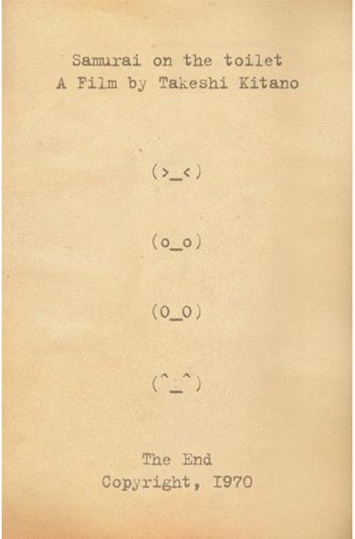 Samurai on the toilet
A Film by Takeshi Kitano

Following are four emoji faces:
- The first one is squinting
- The second one has its eyes open
- The third one opens its eyes wider
- The final one seems relieved

The End
Copyright, 1970