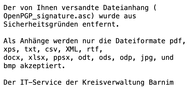 Der von Ihnen versandte Dateianhang ( OpenPGP_signature.asc) wurde aus Sicherheitsgründen entfernt.

Als Anhänge werden nur die Dateiformate pdf, xps, txt, csv, XML, rtf, docx, xlsx, ppsx, odt, ods, odp, jpg, und bmp akzeptiert.

Der IT-Service der Kreisverwaltung Barnim