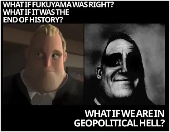 2 pics of pixar the incredibles bob parr

pic1: thoughtful: "what if fukuyama was right? what if it was the end of history?"

pic2: bob parr now in black/withe tainted towards dark; low resolution: "what if we are in geopolitical hell?"