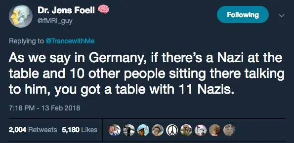 Dr. Jens Foell @fMRI_guy
Replying to @TrancewithMe
Following
As we say in Germany, if there's a Nazi at the table and 10 other people sitting there talking to him, you got a table with 11 Nazis.
7:18 PM - 13 Feb 2018
2,004 Retweets 5,180 Likes
