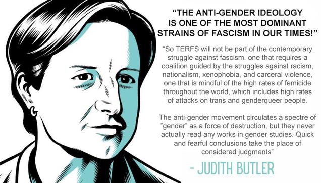 The anti-gender ideology is one of the most dominant strains of fascism in our times!

So TERFS will not be part of the contemporary struggle against fascism, one that requires a coalition guided by the struggles against racism, nationalism, xenophobia, and carceral violence, one that is mindful of the high rates of femicide throughout the world, which includes high rates of attacks on trans and genderqueer people.

The anti-gender movement circulates a spectre of 'gender' as a force of destruction, but they never actually read any works in gender studies. Quick and fearful conclusions take the place of considered judgments.” - Judith Butler