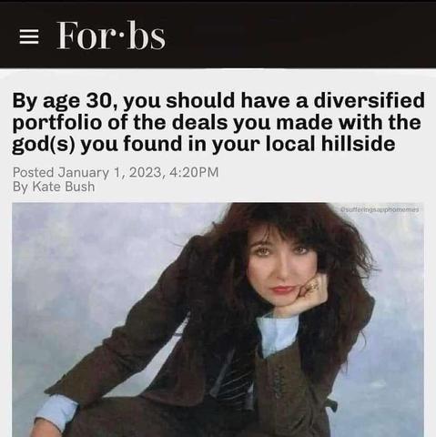 Picture of Kate Bush in a three piece suit with her face leaning on her hand in a power pose with a faux article from "Forbs":

Forbs
By age 30, you should have a diversified portfolio of the deals you made with the god(s) you found in your local hillside
Posted January 1, 2023, 4:20PM
By Kate Bush

(sufferingsapphomemes)