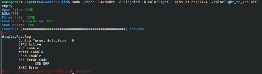 osmc@osmc:~/openFPGALoader/build$ sudo ./openFPGALoader -c libgpiod -b colorlight --pins 23:22:27:24 ~/colorlight_5a_75e.bit 
empty
Open file: DONE
b3bdffff
Parse file: DONE
Enable configuration: DONE
SRAM erase: DONE
Loading: [==================================================] 100.00%
Fail
displayReadReg
        Config Target Selection : 0
        JTAG Active
        ISC Enable
        Write Enable
        Read Enable
        BSE Error Code
                CMD ERR
        EXEC Error
Error: Failed to program FPGA: std::exception