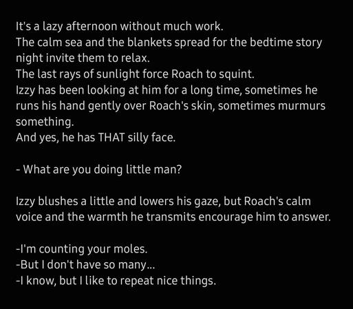 It's a lazy afternoon without much work. 
The calm sea and the blankets spread for the bedtime story night invite them to relax. 
The last rays of sunlight force Roach to squint.
Izzy has been looking at him for a long time, sometimes he runs his hand gently over Roach's skin, sometimes murmurs something. 
And yes, he has THAT silly face. 

- What are you doing little man? 

Izzy blushes a little and lowers his gaze, but Roach's calm voice and the warmth he transmits encourage him to answer.
 
-I'm counting your moles. 
-But I don't have so many... 
-I know, but I like to repeat nice things.