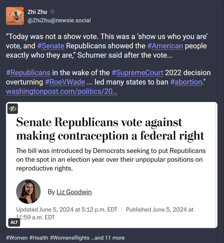 Screen shot of a Mastodon post with text and image.

Text: “Today was not a show vote. This was a ‘show us who you are’ vote, and #Senate Republicans showed the #American people exactly who they are,” Schumer said after the vote...

#Republicans in the wake of the #SupremeCourt 2022 decision overturning #RoeVWade ... led many states to ban #abortion."
https://www.washingtonpost.com/politics/2024/06/05/senate-gop-contraception/ 

Image:
News headline: Senate Republicans vote against making contraception a federal right 

The bill was introduced by Democrats seeking to put Republicans on the spot in an election year over their unpopular positions on reproductive rights. 

By Liz Goodwin 
Updated June 5, 2024 at 5:12 p.m. EDT|Published June 5, 2024 at 11:59 a.m. EDT

#Women
#Health
#WomensRights