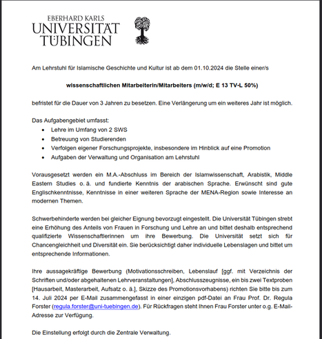 Am Lehrstuhl fur Islam. Geschichte und Kultur ist ab dem 01.10.2024 die Stelle einer:s wissenschaftlichen Mitarbeiterin:Mitarbeiters (m/w/d; E 13 TV-L 50%) befristet fur die Dauer von 3 Jahren zu besetzen. Eine Verlängerung um ein weiteres Jahr ist möglich. Das Aufgabengebiet umfasst: Lehre im Umfang von 2 SWS; Betreuung von Studierenden; Verfolgen eigener Forschungsprojekte, insbesondere im Hinblick auf eine Promotion; Aufgaben der Verwaltung und Organisation
 Vorausgesetzt werden ein M.Abschluss im Bereich der Islamwissenschaft, Arabistik, Middle Eastern Studies und fundierte Kenntnisse der arabischen Sprache. Erwünscht sind gute Englischkenntnisse, Kenntnisse in einer weiteren Sprache der MENA-Region sowie Interesse an modernen Themen. Schwerbehinderte werden bei gleicher Eignung bevorzugt eingestellt. Die Universität strebt eine Erhöhung des Anteils von Frauen in Forschung und Lehre an und bittet deshalb entsprechend qualifizierte  Wissenschaftlerinnen um ihre  Bewerbung. Ihre aussagekräftige Bewerbung (Motivationsschreiben, Lebenslauf [ggf. mit Verzeichnis der ‘Schriften und/oder abgehaltenen Lehrveranstaltungen], Abschlusszeugnisse, ein bis zwei Textproben [Hausarbeit, Masterarbeit, Aufsatz o. &, Skizze des Promotionsvorhabens) richten Sie bitte bis zum 14. Jull 2024 per E-Mail zusammengefasst in einer einzigen pdf-Datei an Frau Prof. Dr. Regula Forster (requiaforster@uni-tuebingen.de). Die Einstellung erfolgt durch die Zentrale Verwaltung.