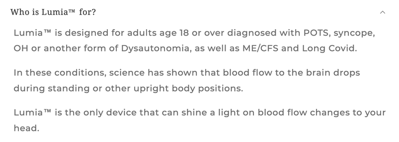 "Who is Lumia for?

Lumia is designed for adults age 18 or over diagnosed with POTS, syncope, OH or another form of dysautonomia, as well as ME/CFS and Long Covid.

In these conditions, science has shown that blood flow to the brain drops during standing or other upright body positions.

Lumia is the only device that can shine a light on blood flow changes to your head."