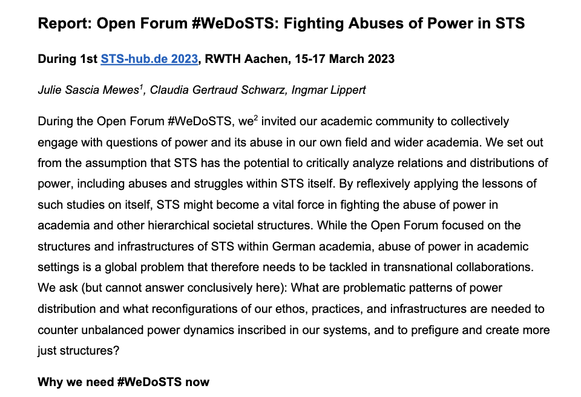 Report: Open Forum #WeDoSTS: Fighting Abuses of Power in STS
During the 1st STS-hub.de 2023, RWTH Aachen, 15-17 March 2023
Authors: Julie Sascia Mewes, Claudia Gertraud Schwarz, Ingmar Lippert
Abstract: During the Open Forum #WeDoSTS, we
invited our academic community to collectively engage with questions of power and its abuse in our own field and wider academia. We set out from the assumption that STS has the potential to critically analyze relations and distributions of power, including abuses and struggles within STS itself. By reflexively applying the lessons of such studies on itself, STS might become a vital force in fighting the abuse of power in  academia and other hierarchical societal structures. While the Open Forum focused on the structures and infrastructures of STS within German academia, abuse of power in academic 
settings is a global problem that therefore needs to be tackled in transnational collaborations. 
We ask (but cannot answer conclusively here): What are problematic patterns of power distribution and what reconfigurations of our ethos, practices, and infrastructures are needed to counter unbalanced power dynamics inscribed in our systems, and to prefigure and create more just structures? 
Why do we need #WeDoSTS now