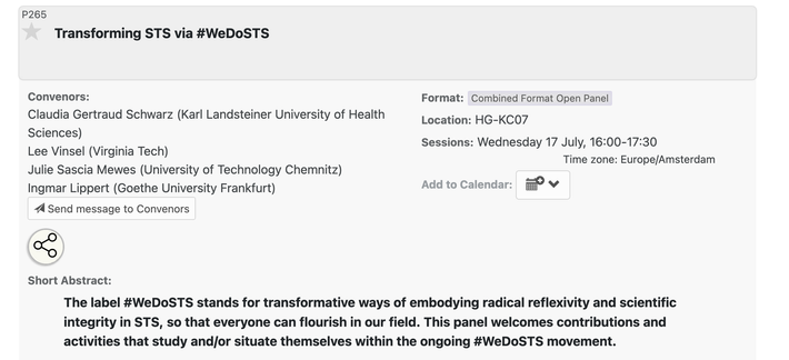 Transforming STS via #WeDoSTS. Combined Format Open Panel P265 at conference EASST-4S 2024 Amsterdam: Making and Doing Transformations.

Convenors:Claudia Gertraud Schwarz (Karl Landsteiner University of Health Sciences), Lee Vinsel (Virginia Tech), Julie Sascia Mewes (University of Technology Chemnitz), Ingmar Lippert (Goethe University Frankfurt)

Format:
    Combined Format Open Panel 
Sessions:
    Wednesday 17 July, 16:00-17:30

Short Abstract:
The label #WeDoSTS stands for transformative ways of embodying radical reflexivity and scientific integrity in STS, so that everyone can flourish in our field. This panel welcomes contributions and activities that study and/or situate themselves within the ongoing #WeDoSTS movement.

https://nomadit.co.uk/conference/easst-4s2024/p/14339