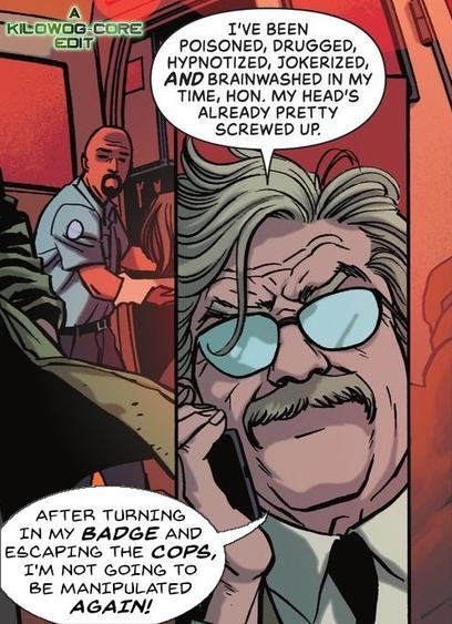 In a comic panel Jim Gordon, former Police Commissioner of Gotham City, is on the phone in front of an ambulance. He says, "I've been poisoned, drugged, hypnotized, jokerized, and brainwashed in my time, hon. My head's already pretty screwed up. After turning in my badge and escaping the cops, I'm not going to be manipulated again!" A caption reads "A Kilowog-core Edit"
