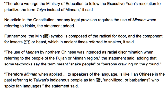 “Therefore we urge the Ministry of Education to follow the Executive Yuan’s resolution to prioritize the term Taiyu instead of Minnan,” it said

No article in the Constitution, nor any legal provision requires the use of Minnan when referring to Hoklo, the statement added.

Furthermore, the Min (閩) symbol is composed of the radical for door, and the component for insects (虫) or beast, which in ancient times referred to snakes, it said.

“The use of Minnan by northern Chinese was intended as racial discrimination when referring to the people of the Fujian or Minnan region,” the statement said, adding that some textbooks say the term meant “snake people” or “persons crawling on the ground.”

“Therefore Minnan when applied ... to speakers of the language, is like Han Chinese in the past referring to Taiwan’s indigenous people as fan [番, ‘uncivilized, or barbarians’] who spoke fan languages,” the statement said.
