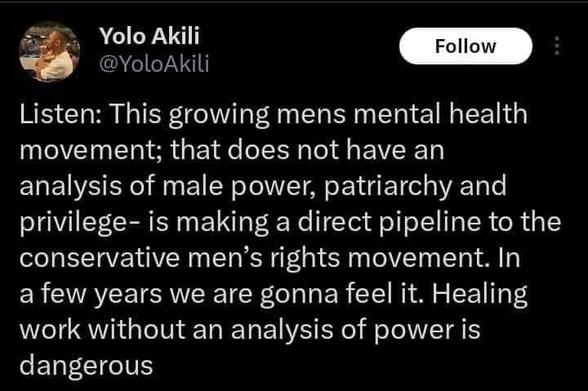 A tweet from @YoloAkili:
Listen: This growing mens mental health movement; that does not have an analysis of male power, patriarchy and privilege- is making a direct pipeline to the conservative men's rights movement. In a few years we are gonna feel it. Healing work without an analysis of power is dangerous