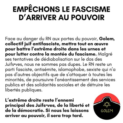 EMPECHONS LE FASCISME D’ARRIVER AU POUVOIR

Face au danger du RN aux portes du pouvoir, Golem, collectif juif antifasciste, mettra tout en ceuvre pour battre I'extiréme droite dans les urnes et pour lutter contre la montée du fascisme. Malgré ses tentatives de dédiabolisation sur le dos des Juifseves, nous ne sommes pas dupes. Le RN reste un parti fasciste, antisémite, islamophobe, sexiste qui n'a pas d'autres objectifs que de s'attaquer & toutes les minorités, de poursuivre I'anéantissement des services publics et des solidarités sociales et de détruire les libertés publiques. L'extréme droite reste |'ennemi A principal des Juifs-ves, de la liberté et de la démocratie. Si nous les laissons arriver au pouvoir, il sera trop tard.