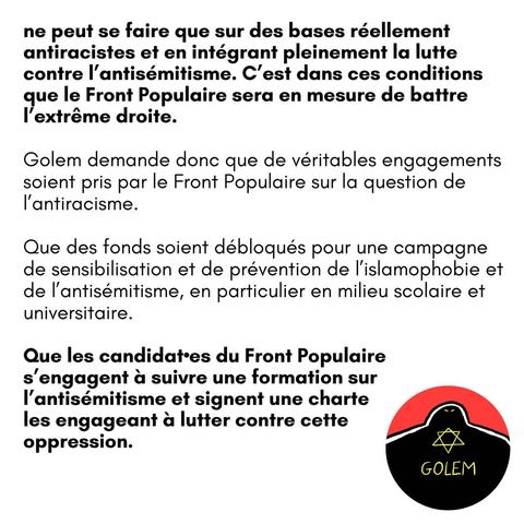 ne peut se faire que sur des bases réellement antiracistes et en intégrant pleinement la lutte contre I'antisémitisme. C'est dans ces conditions que le Front Populaire sera en mesure de battre I'extréme droite.

Golem demande donc que de véritables engagements soient pris par le Front Populaire sur la question de I'antiracisme.

Que des fonds soient débloqués pour une campagne de sensibilisation et de prévention de l'islamophobie et de I'antisémitisme, en particulier en milieu scolaire et universitaire.

Que les candidat*es du Front Populaire s’engagent a suivre une formation sur I'antisémitisme et signent une charte les engageant a lutter contre cette A oppression.